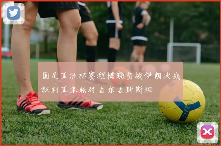 国足亚洲杯赛程揭晓首战伊朗次战叙利亚末轮对吉尔吉斯斯坦