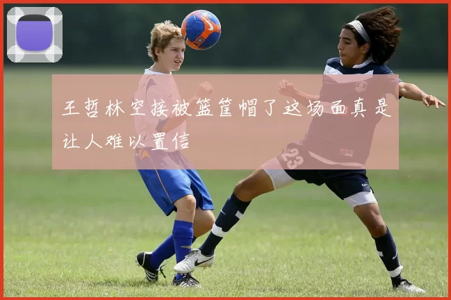 王哲林空接被篮筐帽了这场面真是让人难以置信