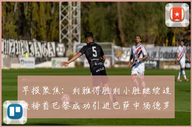 早报聚焦：利雅得胜利小胜继续追赶榜首巴黎成功引进巴萨中场德罗