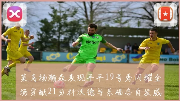 菜鸟杨瀚森表现平平19号秀闪耀全场贡献21分科沃德与乐福各自发威