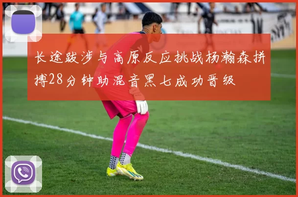 长途跋涉与高原反应挑战杨瀚森拼搏28分钟助混音黑七成功晋级