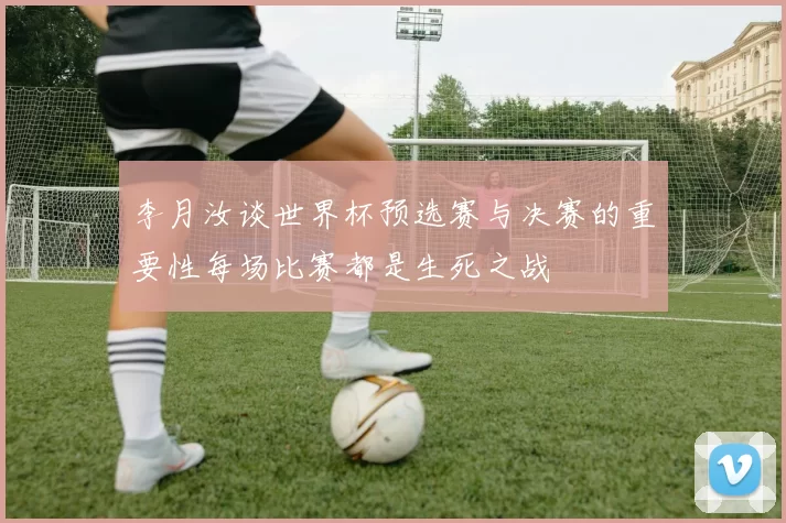 李月汝谈世界杯预选赛与决赛的重要性每场比赛都是生死之战