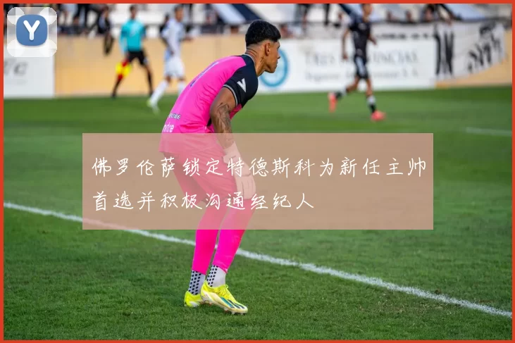 佛罗伦萨锁定特德斯科为新任主帅首选并积极沟通经纪人