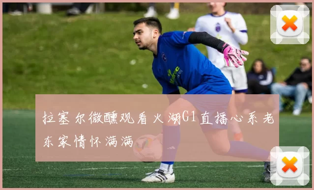 拉塞尔微醺观看火湖G1直播心系老东家情怀满满