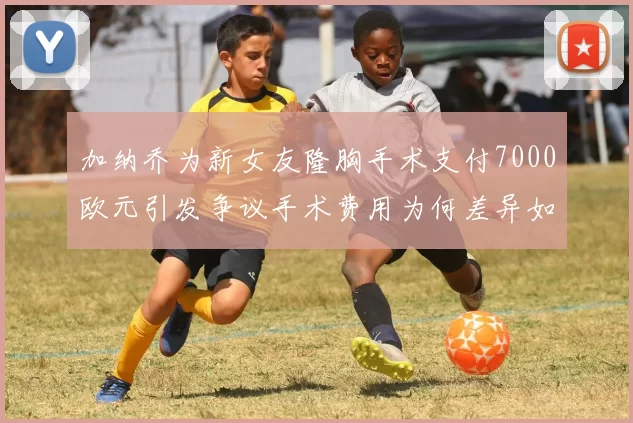 加纳乔为新女友隆胸手术支付7000欧元引发争议手术费用为何差异如此之大