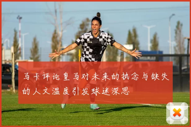 马卡评论皇马对未来的执念与缺失的人文温度引发球迷深思