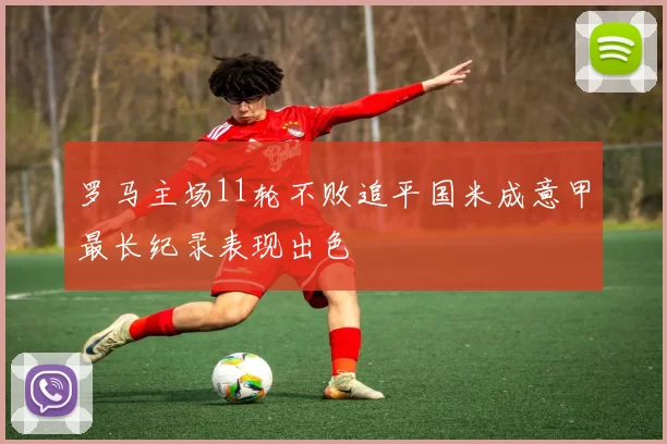 罗马主场11轮不败追平国米成意甲最长纪录表现出色