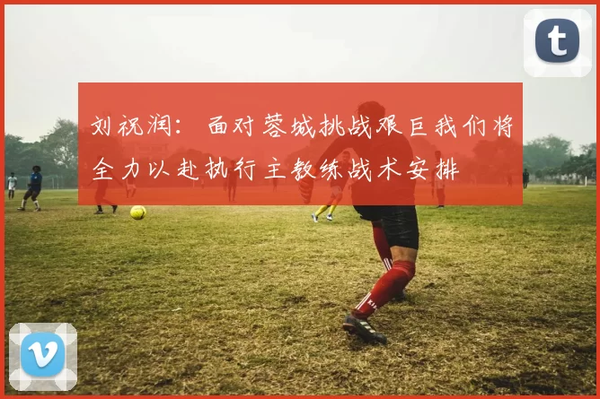 刘祝润：面对蓉城挑战艰巨我们将全力以赴执行主教练战术安排