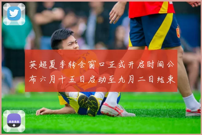 英超夏季转会窗口正式开启时间公布六月十五日启动至九月二日结束