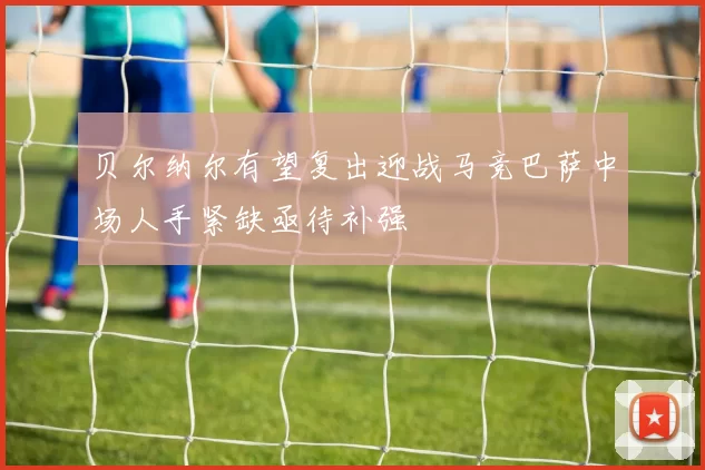 贝尔纳尔有望复出迎战马竞巴萨中场人手紧缺亟待补强