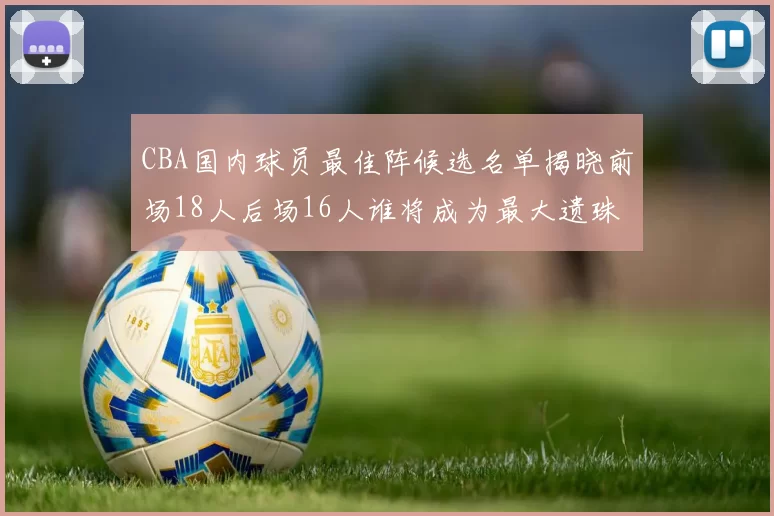 CBA国内球员最佳阵候选名单揭晓前场18人后场16人谁将成为最大遗珠