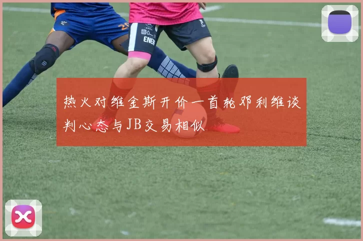热火对维金斯开价一首轮邓利维谈判心态与JB交易相似