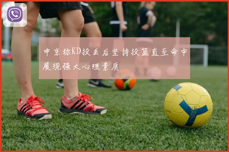 申京称KD投丢后坚持投篮直至命中展现强大心理素质