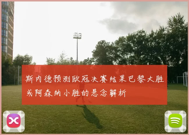 斯内德预测欧冠决赛结果巴黎大胜或阿森纳小胜的悬念解析