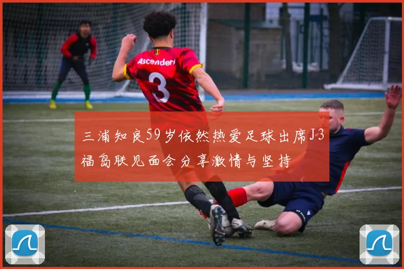 三浦知良59岁依然热爱足球出席J3福岛联见面会分享激情与坚持