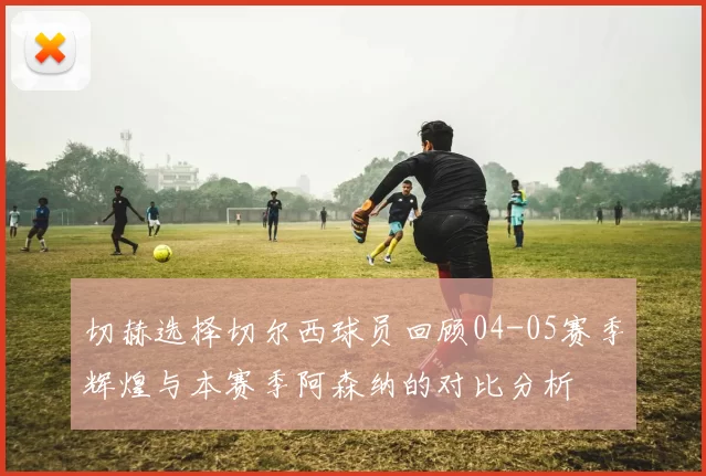 切赫选择切尔西球员回顾04-05赛季辉煌与本赛季阿森纳的对比分析