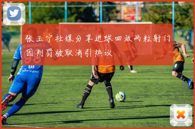 张玉宁社媒分享进球回放两粒射门因判罚被取消引热议