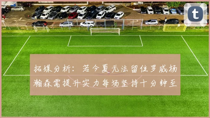 拓媒分析：若今夏无法留住罗威杨瀚森需提升实力每场坚持十分钟至关重要