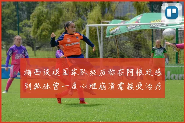 梅西谈退国家队经历称在阿根廷感到孤独曾一度心理崩溃需接受治疗