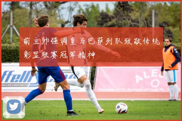 前主帅强调皇马巴萨列队致敬传统彰显联赛冠军精神