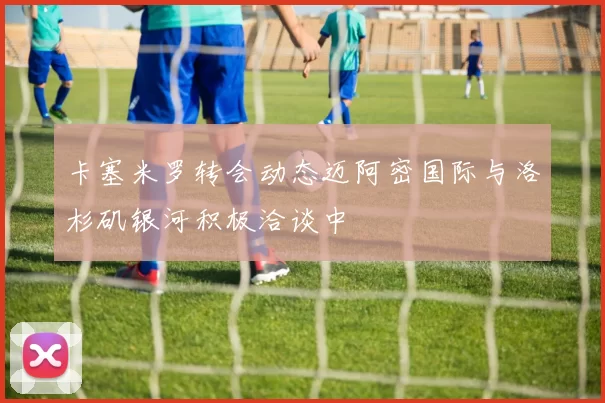 卡塞米罗转会动态迈阿密国际与洛杉矶银河积极洽谈中